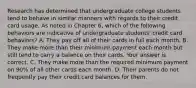 Research has determined that undergraduate college students tend to behave in similar manners with regards to their credit card usage. As noted in Chapter​ 6, which of the following behaviors are indicative of undergraduate​ students' credit card​ behaviors? A. They pay off all of their cards in full each month. B. They make more than their minimum payment each month but still tend to carry a balance on their cards. Your answer is correct. C. They make more than the required minimum payment on​ 90% of all other cards each month. D. Their parents do not frequently pay their credit card balances for them.