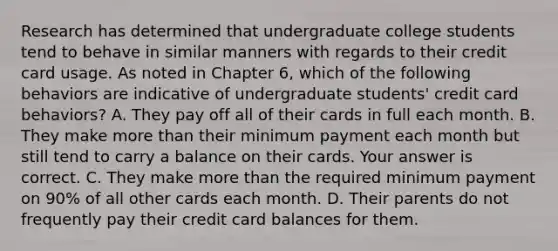 Research has determined that undergraduate college students tend to behave in similar manners with regards to their credit card usage. As noted in Chapter​ 6, which of the following behaviors are indicative of undergraduate​ students' credit card​ behaviors? A. They pay off all of their cards in full each month. B. They make more than their minimum payment each month but still tend to carry a balance on their cards. Your answer is correct. C. They make more than the required minimum payment on​ 90% of all other cards each month. D. Their parents do not frequently pay their credit card balances for them.