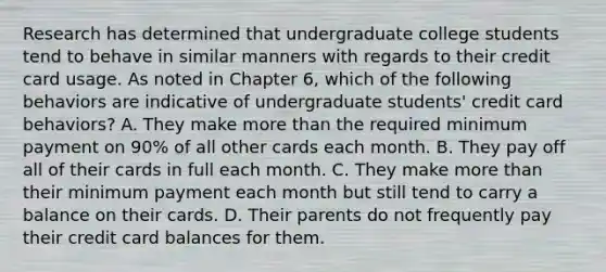 Research has determined that undergraduate college students tend to behave in similar manners with regards to their credit card usage. As noted in Chapter​ 6, which of the following behaviors are indicative of undergraduate​ students' credit card​ behaviors? A. They make more than the required minimum payment on​ 90% of all other cards each month. B. They pay off all of their cards in full each month. C. They make more than their minimum payment each month but still tend to carry a balance on their cards. D. Their parents do not frequently pay their credit card balances for them.