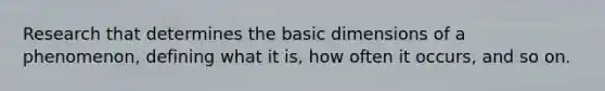 Research that determines the basic dimensions of a phenomenon, defining what it is, how often it occurs, and so on.