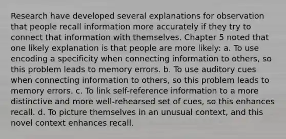 Research have developed several explanations for observation that people recall information more accurately if they try to connect that information with themselves. Chapter 5 noted that one likely explanation is that people are more likely: a. To use encoding a specificity when connecting information to others, so this problem leads to memory errors. b. To use auditory cues when connecting information to others, so this problem leads to memory errors. c. To link self-reference information to a more distinctive and more well-rehearsed set of cues, so this enhances recall. d. To picture themselves in an unusual context, and this novel context enhances recall.