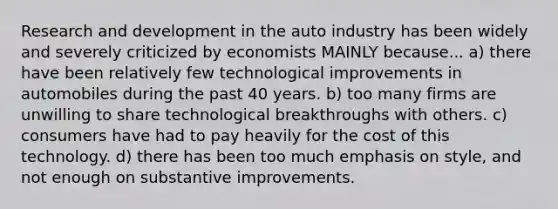 Research and development in the auto industry has been widely and severely criticized by economists MAINLY because... a) there have been relatively few technological improvements in automobiles during the past 40 years. b) too many firms are unwilling to share technological breakthroughs with others. c) consumers have had to pay heavily for the cost of this technology. d) there has been too much emphasis on style, and not enough on substantive improvements.