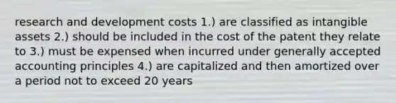 research and development costs 1.) are classified as intangible assets 2.) should be included in the cost of the patent they relate to 3.) must be expensed when incurred under generally accepted accounting principles 4.) are capitalized and then amortized over a period not to exceed 20 years