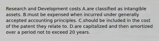 Research and Development costs A.are classified as <a href='https://www.questionai.com/knowledge/kfaeAOzavC-intangible-assets' class='anchor-knowledge'>intangible assets</a>. B.must be expensed when incurred under <a href='https://www.questionai.com/knowledge/kwjD9YtMH2-generally-accepted-accounting-principles' class='anchor-knowledge'>generally accepted accounting principles</a>. C.should be included in the cost of the patent they relate to. D.are capitalized and then amortized over a period not to exceed 20 years.