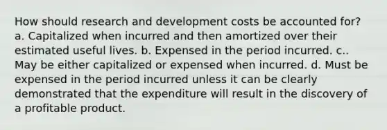 How should research and development costs be accounted for? a. Capitalized when incurred and then amortized over their estimated useful lives. b. Expensed in the period incurred. c.. May be either capitalized or expensed when incurred. d. Must be expensed in the period incurred unless it can be clearly demonstrated that the expenditure will result in the discovery of a profitable product.