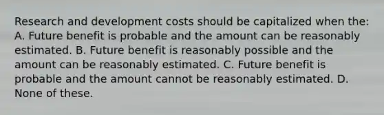 Research and development costs should be capitalized when the: A. Future benefit is probable and the amount can be reasonably estimated. B. Future benefit is reasonably possible and the amount can be reasonably estimated. C. Future benefit is probable and the amount cannot be reasonably estimated. D. None of these.