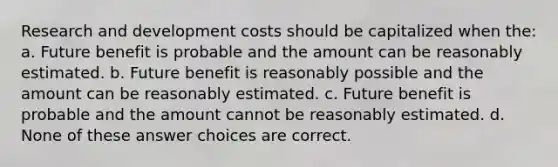 Research and development costs should be capitalized when the: a. Future benefit is probable and the amount can be reasonably estimated. b. Future benefit is reasonably possible and the amount can be reasonably estimated. c. Future benefit is probable and the amount cannot be reasonably estimated. d. None of these answer choices are correct.