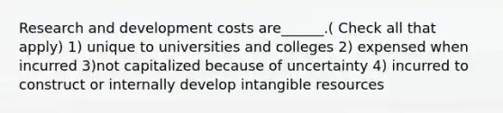 Research and development costs are______.( Check all that apply) 1) unique to universities and colleges 2) expensed when incurred 3)not capitalized because of uncertainty 4) incurred to construct or internally develop intangible resources