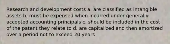 Research and development costs a. are classified as intangible assets b. must be expensed when incurred under generally accepted accounting principals c. should be included in the cost of the patent they relate to d. are capitalized and then amortized over a period not to exceed 20 years