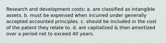 Research and development costs: a. are classified as intangible assets. b. must be expensed when incurred under generally accepted accounted principles. c. should be included in the cost of the patent they relate to. d. are capitalized & then amortized over a period not to exceed 40 years.