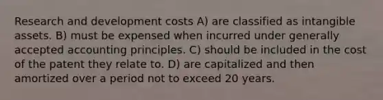 Research and development costs A) are classified as intangible assets. B) must be expensed when incurred under generally accepted accounting principles. C) should be included in the cost of the patent they relate to. D) are capitalized and then amortized over a period not to exceed 20 years.