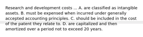 Research and development costs ... A. are classified as intangible assets. B. must be expensed when incurred under generally accepted accounting principles. C. should be included in the cost of the patent they relate to. D. are capitalized and then amortized over a period not to exceed 20 years.