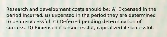 Research and development costs should be: A) Expensed in the period incurred. B) Expensed in the period they are determined to be unsuccessful. C) Deferred pending determination of success. D) Expensed if unsuccessful, capitalized if successful.