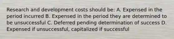 Research and development costs should be: A. Expensed in the period incurred B. Expensed in the period they are determined to be unsuccessful C. Deferred pending determination of success D. Expensed if unsuccessful, capitalized if successful