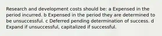 Research and development costs should be: a Expensed in the period incurred. b Expensed in the period they are determined to be unsuccessful. c Deferred pending determination of success. d Expand if unsuccessful, capitalized if successful.