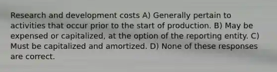 Research and development costs A) Generally pertain to activities that occur prior to the start of production. B) May be expensed or capitalized, at the option of the reporting entity. C) Must be capitalized and amortized. D) None of these responses are correct.