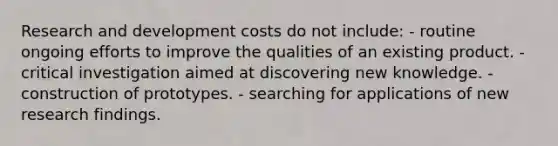 Research and development costs do not include: - routine ongoing efforts to improve the qualities of an existing product. - critical investigation aimed at discovering new knowledge. - construction of prototypes. - searching for applications of new research findings.