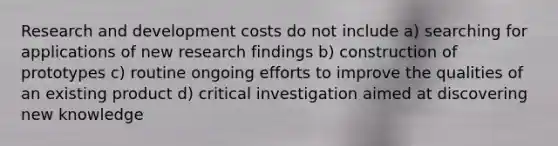 Research and development costs do not include a) searching for applications of new research findings b) construction of prototypes c) routine ongoing efforts to improve the qualities of an existing product d) critical investigation aimed at discovering new knowledge