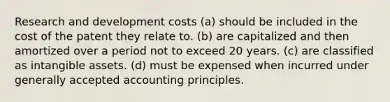 Research and development costs (a) should be included in the cost of the patent they relate to. (b) are capitalized and then amortized over a period not to exceed 20 years. (c) are classified as intangible assets. (d) must be expensed when incurred under generally accepted accounting principles.