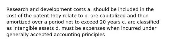 Research and development costs a. should be included in the cost of the patent they relate to b. are capitalized and then amortized over a period not to exceed 20 years c. are classified as intangible assets d. must be expenses when incurred under generally accepted accounting principles