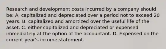 Research and development costs incurred by a company should be: A. capitalized and depreciated over a period not to exceed 20 years. B. capitalized and amortized over the useful life of the asset. C. either capitalized and depreciated or expensed immediately at the option of the accountant. D. Expensed on the current year's <a href='https://www.questionai.com/knowledge/kCPMsnOwdm-income-statement' class='anchor-knowledge'>income statement</a>.