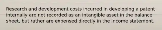 Research and development costs incurred in developing a patent internally are not recorded as an intangible asset in the balance sheet, but rather are expensed directly in the income statement.