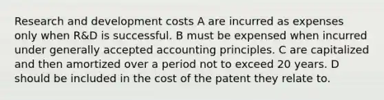 Research and development costs A are incurred as expenses only when R&D is successful. B must be expensed when incurred under generally accepted accounting principles. C are capitalized and then amortized over a period not to exceed 20 years. D should be included in the cost of the patent they relate to.