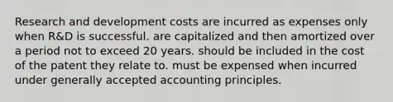 Research and development costs are incurred as expenses only when R&D is successful. are capitalized and then amortized over a period not to exceed 20 years. should be included in the cost of the patent they relate to. must be expensed when incurred under <a href='https://www.questionai.com/knowledge/kwjD9YtMH2-generally-accepted-accounting-principles' class='anchor-knowledge'>generally accepted accounting principles</a>.