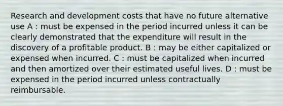 Research and development costs that have no future alternative use A : must be expensed in the period incurred unless it can be clearly demonstrated that the expenditure will result in the discovery of a profitable product. B : may be either capitalized or expensed when incurred. C : must be capitalized when incurred and then amortized over their estimated useful lives. D : must be expensed in the period incurred unless contractually reimbursable.