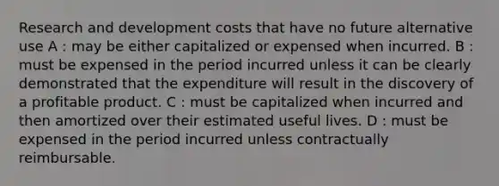 Research and development costs that have no future alternative use A : may be either capitalized or expensed when incurred. B : must be expensed in the period incurred unless it can be clearly demonstrated that the expenditure will result in the discovery of a profitable product. C : must be capitalized when incurred and then amortized over their estimated useful lives. D : must be expensed in the period incurred unless contractually reimbursable.