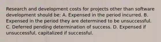 Research and development costs for projects other than software development should be: A. Expensed in the period incurred. B. Expensed in the period they are determined to be unsuccessful. C. Deferred pending determination of success. D. Expensed if unsuccessful, capitalized if successful.