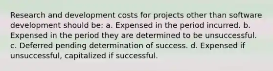 Research and development costs for projects other than software development should be: a. Expensed in the period incurred. b. Expensed in the period they are determined to be unsuccessful. c. Deferred pending determination of success. d. Expensed if unsuccessful, capitalized if successful.