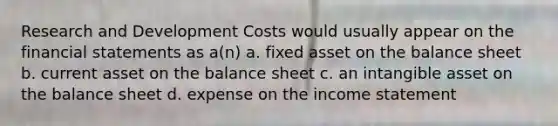 Research and Development Costs would usually appear on the financial statements as a(n) a. fixed asset on the balance sheet b. current asset on the balance sheet c. an intangible asset on the balance sheet d. expense on the income statement