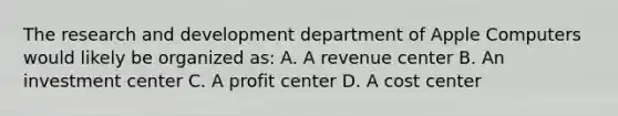 The research and development department of Apple Computers would likely be organized as: A. A revenue center B. An investment center C. A profit center D. A cost center