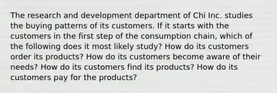 The research and development department of Chi Inc. studies the buying patterns of its customers. If it starts with the customers in the first step of the consumption chain, which of the following does it most likely study? How do its customers order its products? How do its customers become aware of their needs? How do its customers find its products? How do its customers pay for the products?