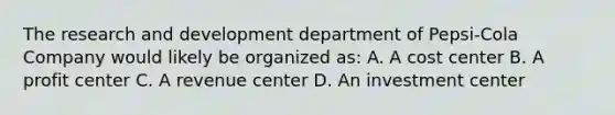 The research and development department of Pepsi-Cola Company would likely be organized as: A. A cost center B. A profit center C. A revenue center D. An investment center