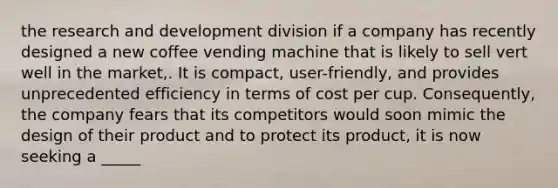 the research and development division if a company has recently designed a new coffee vending machine that is likely to sell vert well in the market,. It is compact, user-friendly, and provides unprecedented efficiency in terms of cost per cup. Consequently, the company fears that its competitors would soon mimic the design of their product and to protect its product, it is now seeking a _____