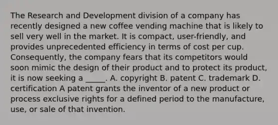 The Research and Development division of a company has recently designed a new coffee vending machine that is likely to sell very well in the market. It is compact, user-friendly, and provides unprecedented efficiency in terms of cost per cup. Consequently, the company fears that its competitors would soon mimic the design of their product and to protect its product, it is now seeking a _____. A. copyright B. patent C. trademark D. certification A patent grants the inventor of a new product or process exclusive rights for a defined period to the manufacture, use, or sale of that invention.