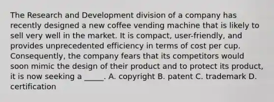 The Research and Development division of a company has recently designed a new coffee vending machine that is likely to sell very well in the market. It is compact, user-friendly, and provides unprecedented efficiency in terms of cost per cup. Consequently, the company fears that its competitors would soon mimic the design of their product and to protect its product, it is now seeking a _____. A. copyright B. patent C. trademark D. certification