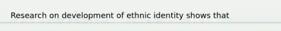 Research on development of ethnic identity shows that