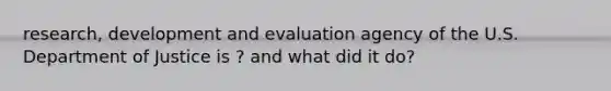 research, development and evaluation agency of the U.S. Department of Justice is ? and what did it do?