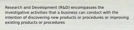 Research and Development (R&D) encompasses the investigative activities that a business can conduct with the intention of discovering new products or procedures or improving existing products or procedures