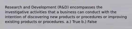 Research and Development (R&D) encompasses the investigative activities that a business can conduct with the intention of discovering new products or procedures or improving existing products or procedures. a.) True b.) False