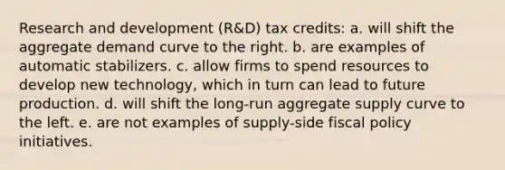 Research and development (R&D) tax credits: a. will shift the aggregate demand curve to the right. b. are examples of automatic stabilizers. c. allow firms to spend resources to develop new technology, which in turn can lead to future production. d. will shift the long-run aggregate supply curve to the left. e. are not examples of supply-side <a href='https://www.questionai.com/knowledge/kPTgdbKdvz-fiscal-policy' class='anchor-knowledge'>fiscal policy</a> initiatives.