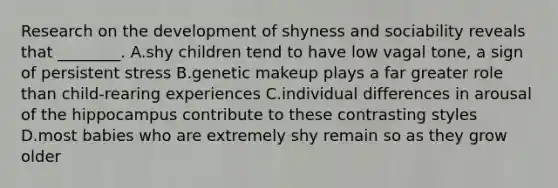 Research on the development of shyness and sociability reveals that ________. A.shy children tend to have low vagal tone, a sign of persistent stress B.genetic makeup plays a far greater role than child-rearing experiences C.individual differences in arousal of the hippocampus contribute to these contrasting styles D.most babies who are extremely shy remain so as they grow older