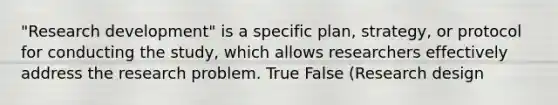 "Research development" is a specific plan, strategy, or protocol for conducting the study, which allows researchers effectively address the research problem. True False (Research design