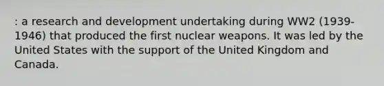 : a research and development undertaking during WW2 (1939-1946) that produced the first nuclear weapons. It was led by the United States with the support of the United Kingdom and Canada.