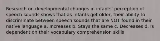 Research on developmental changes in infants' perception of speech sounds shows that as infants get older, their ability to discriminate between speech sounds that are NOT found in their native language a. Increases b. Stays the same c. Decreases d. Is dependent on their vocabulary comprehension skills