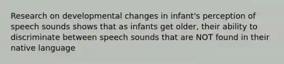 Research on developmental changes in infant's perception of speech sounds shows that as infants get older, their ability to discriminate between speech sounds that are NOT found in their native language