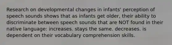 Research on developmental changes in infants' perception of speech sounds shows that as infants get older, their ability to discriminate between speech sounds that are NOT found in their native language: increases. stays the same. decreases. is dependent on their vocabulary comprehension skills.